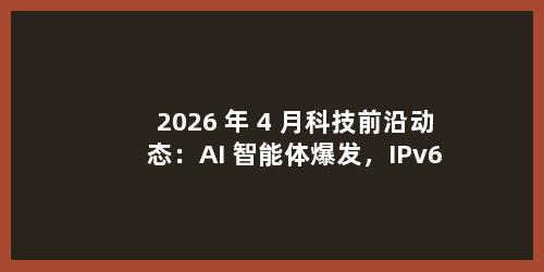 2026 年 4 月科技前沿动态：AI 智能体爆发，IPv6 规模化落地重塑数字基建